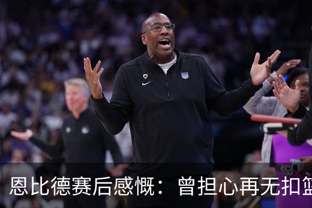 恩比德赛后感慨：曾担心再无扣篮机会